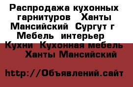 Распродажа кухонных гарнитуров - Ханты-Мансийский, Сургут г. Мебель, интерьер » Кухни. Кухонная мебель   . Ханты-Мансийский